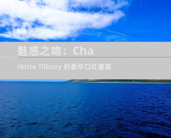 魅惑之吻：Charlotte Tilbury 的奢华口红盛宴